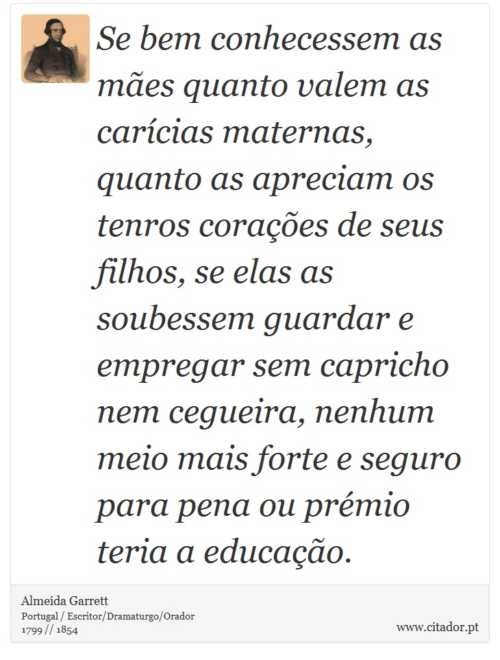 Se bem conhecessem as mes quanto valem as carcias maternas, quanto as apreciam os tenros coraes de seus filhos, se elas as soubessem guardar e empregar sem capricho nem cegueira, nenhum meio mais forte e seguro para pena ou prmio teria a educao. - Almeida Garrett - Frases