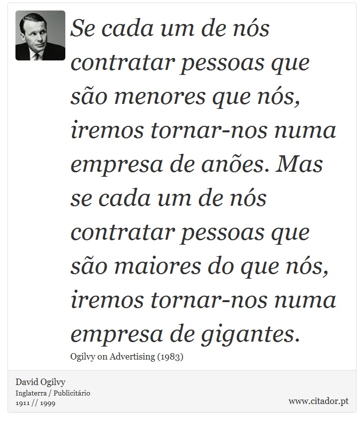 Se cada um de nós contratar pessoas que são menores que nós, iremos tornar-nos numa empresa de anões. Mas se cada um de nós contratar pessoas que são maiores do que nós, iremos tornar-nos numa empresa de gigantes. - David Ogilvy - Frases