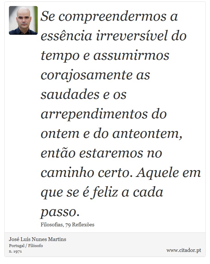 Se compreendermos a essência irreversível do tempo e assumirmos corajosamente as saudades e os arrependimentos do ontem e do anteontem, então estaremos no caminho certo. Aquele em que se é feliz a cada passo. - José Luís Nunes Martins - Frases