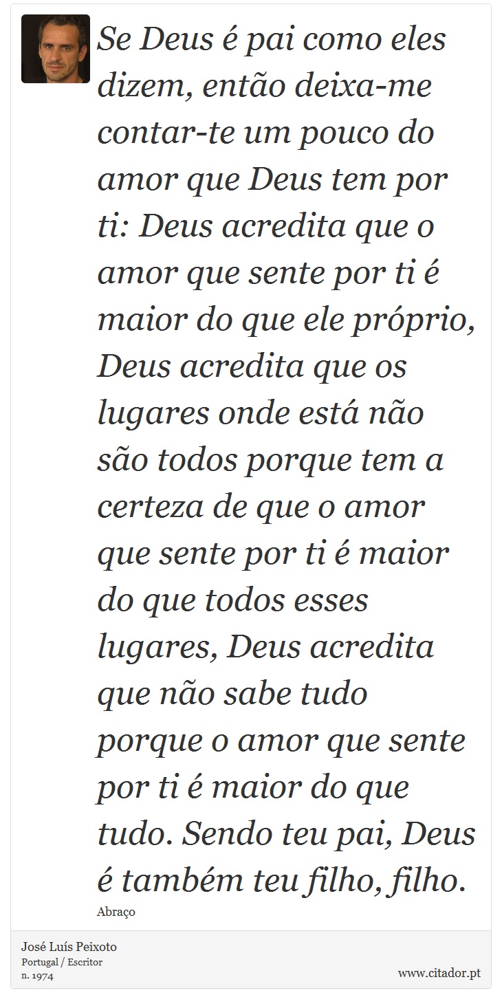 Se Deus é pai como eles dizem, então deixa-me contar-te um pouco do amor que Deus tem por ti: Deus acredita que o amor que sente por ti é maior do que ele próprio, Deus acredita que os lugares onde está não são todos porque tem a certeza de que o amor que sente por ti é maior do que todos esses lugares, Deus acredita que não sabe tudo porque o amor que sente por ti é maior do que tudo. Sendo teu pai, Deus é também teu filho, filho. - José Luís Peixoto - Frases
