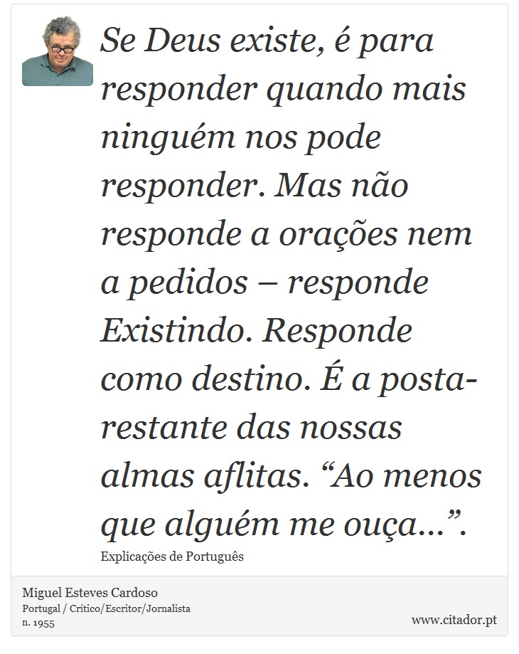 Se Deus existe, é para responder quando mais ninguém nos pode responder. Mas não responde a orações nem a pedidos – responde Existindo. Responde como destino. É a posta-restante das nossas almas aflitas. “Ao menos que alguém me ouça...”. - Miguel Esteves Cardoso - Frases