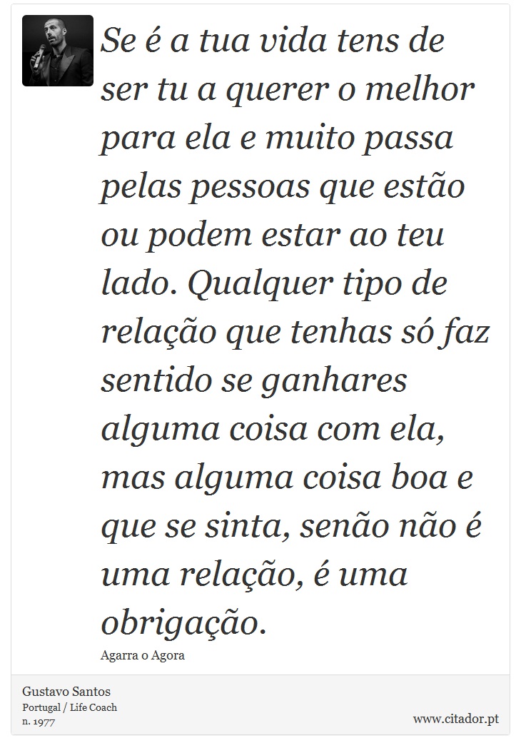 Se é a tua vida tens de ser tu a querer o melhor para ela e muito passa pelas pessoas que estão ou podem estar ao teu lado. Qualquer tipo de relação que tenhas só faz sentido se ganhares alguma coisa com ela, mas alguma coisa boa e que se sinta, senão não é uma relação, é uma obrigação. - Gustavo Santos - Frases