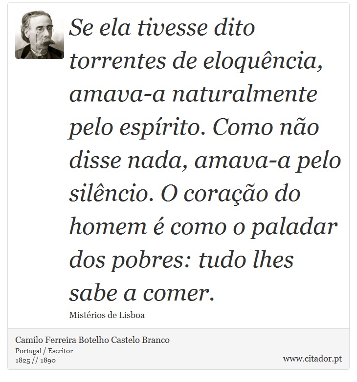 Se ela tivesse dito torrentes de eloquência, amava-a naturalmente pelo espírito. Como não disse nada, amava-a pelo silêncio. O coração do homem é como o paladar dos pobres: tudo lhes sabe a comer. - Camilo Ferreira Botelho Castelo Branco - Frases