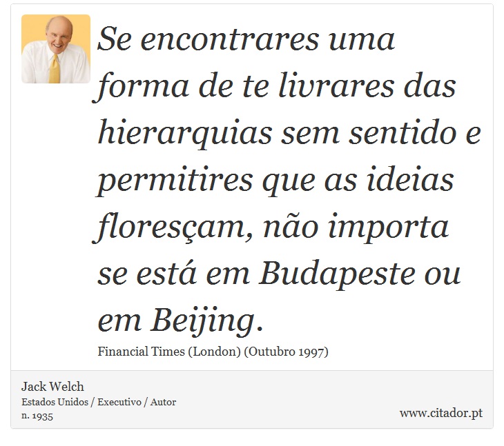 Se encontrares uma forma de te livrares das hierarquias sem sentido e permitires que as ideias floresçam, não importa se está em Budapeste ou em Beijing. - Jack Welch - Frases