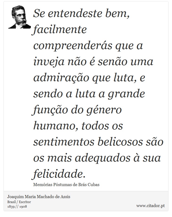 Se entendeste bem, facilmente compreenderás que a inveja não é senão uma admiração que luta, e sendo a luta a grande função do género humano, todos os sentimentos belicosos são os mais adequados à sua felicidade. - Joaquim Maria Machado de Assis - Frases