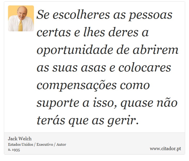 Se escolheres as pessoas certas e lhes deres a oportunidade de abrirem as suas asas e colocares compensações como suporte a isso, quase não terás que as gerir. - Jack Welch - Frases