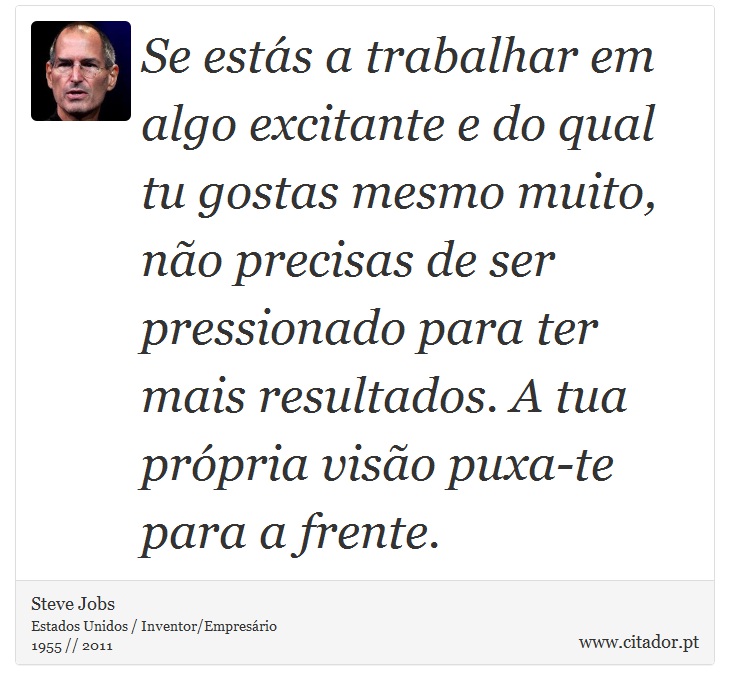 Se estás a trabalhar em algo excitante e do qual tu gostas mesmo muito, não precisas de ser pressionado para ter mais resultados. A tua própria visão puxa-te para a frente. - Steve Jobs - Frases