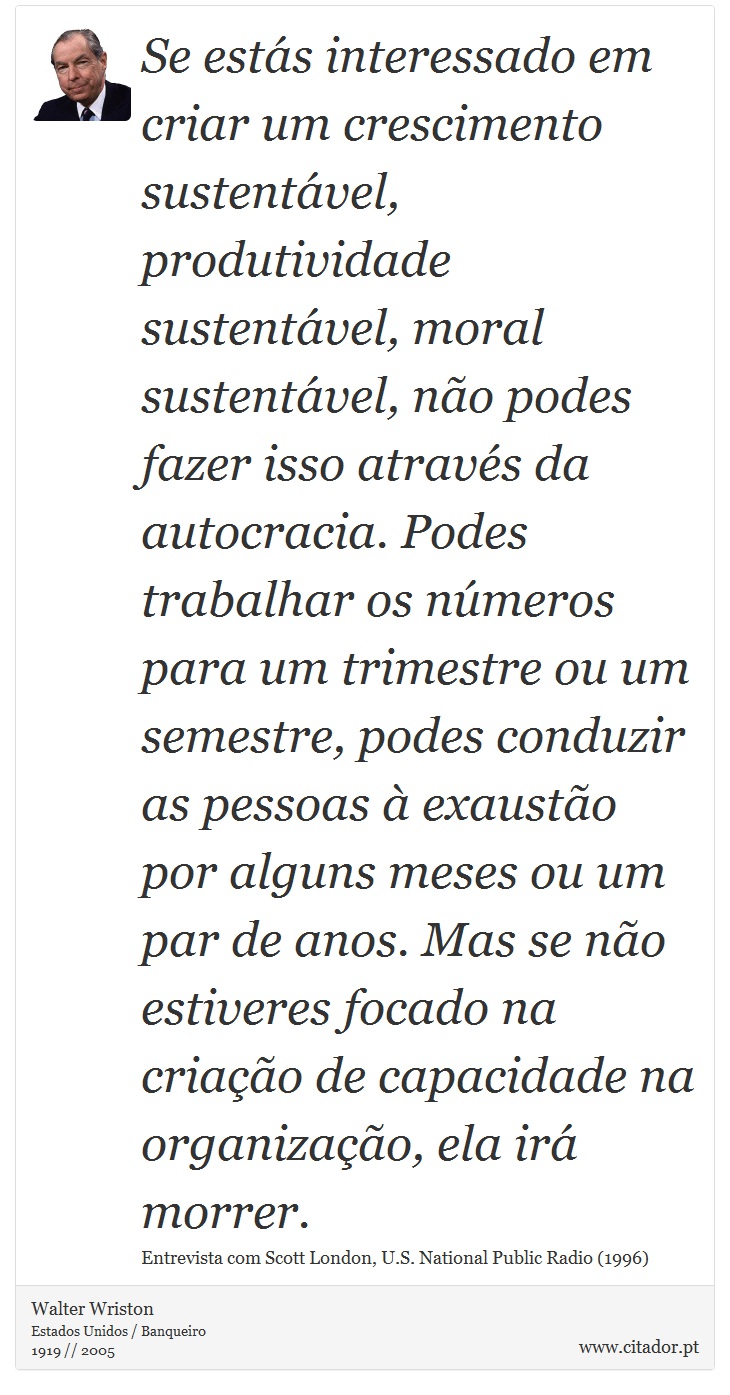 Se estás interessado em criar um crescimento sustentável, produtividade sustentável, moral sustentável, não podes fazer isso através da autocracia. Podes trabalhar os números para um trimestre ou um semestre, podes conduzir as pessoas à exaustão por alguns meses ou um par de anos. Mas se não estiveres focado na criação de capacidade na organização, ela irá morrer. - Walter Wriston - Frases