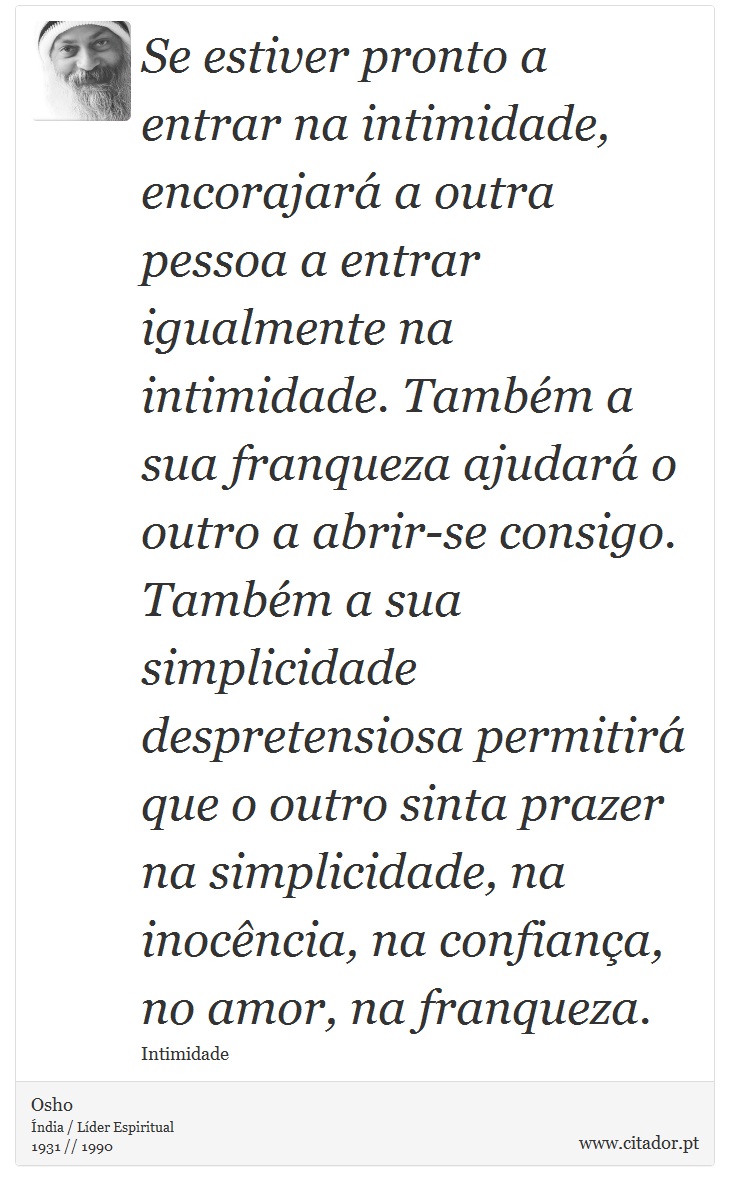 Se estiver pronto a entrar na intimidade, encorajará a outra pessoa a entrar igualmente na intimidade. Também a sua franqueza ajudará o outro a abrir-se consigo. Também a sua simplicidade despretensiosa permitirá que o outro sinta prazer na simplicidade, na inocência, na confiança, no amor, na franqueza. - Osho - Frases