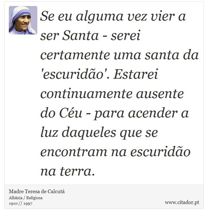 Se eu alguma vez vier a ser Santa - serei certamente uma santa da 'escuridão'. Estarei continuamente ausente do Céu - para acender a luz daqueles que se encontram na escuridão na terra. - Madre Teresa de Calcutá - Frases