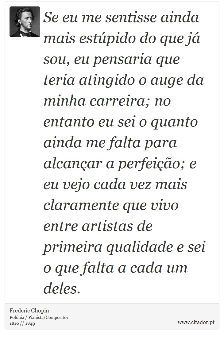 Se eu me sentisse ainda mais estúpido do que já sou, eu pensaria que teria atingido o auge da minha carreira; no entanto eu sei o quanto ainda me falta para alcançar a perfeição; e eu vejo cada vez mais claramente que vivo entre artistas de primeira qualidade e sei o que falta a cada um deles. - Frederic Chopin - Frases