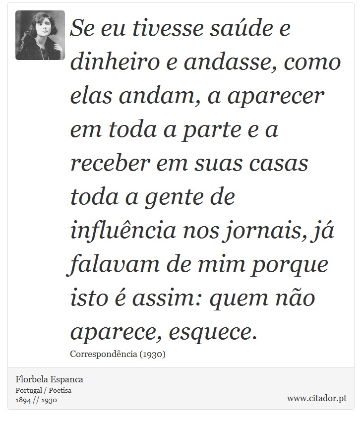 Se eu tivesse saúde e dinheiro e andasse, como elas andam, a aparecer em toda a parte e a receber em suas casas toda a gente de influência nos jornais, já falavam de mim porque isto é assim: quem não aparece, esquece. - Florbela Espanca - Frases
