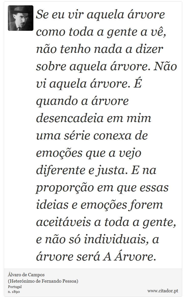 Se eu vir aquela árvore como toda a gente a vê, não tenho nada a dizer sobre aquela árvore. Não vi aquela árvore. É quando a árvore desencadeia em mim uma série conexa de emoções que a vejo diferente e justa. E na proporção em que essas ideias e emoções forem aceitáveis a toda a gente, e não só individuais, a árvore será A Árvore. - Álvaro de Campos<BR></B>(Heterónimo de Fernando Pessoa) - Frases