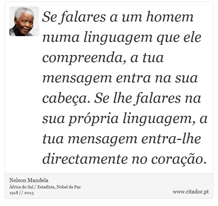 Se falares a um homem numa linguagem que ele compreenda, a tua mensagem entra na sua cabeça. Se lhe falares na sua própria linguagem, a tua mensagem entra-lhe directamente no coração. - Nelson Mandela - Frases