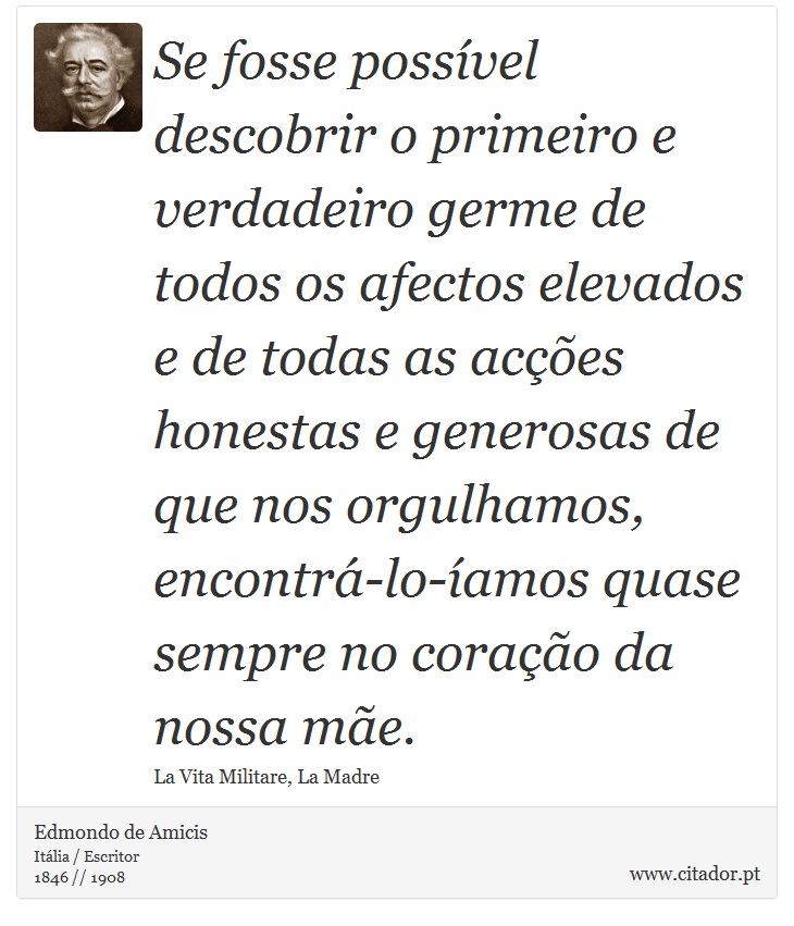 Se fosse possível descobrir o primeiro e verdadeiro germe de todos os afectos elevados e de todas as acções honestas e generosas de que nos orgulhamos, encontrá-lo-íamos quase sempre no coração da nossa mãe. - Edmondo de Amicis - Frases