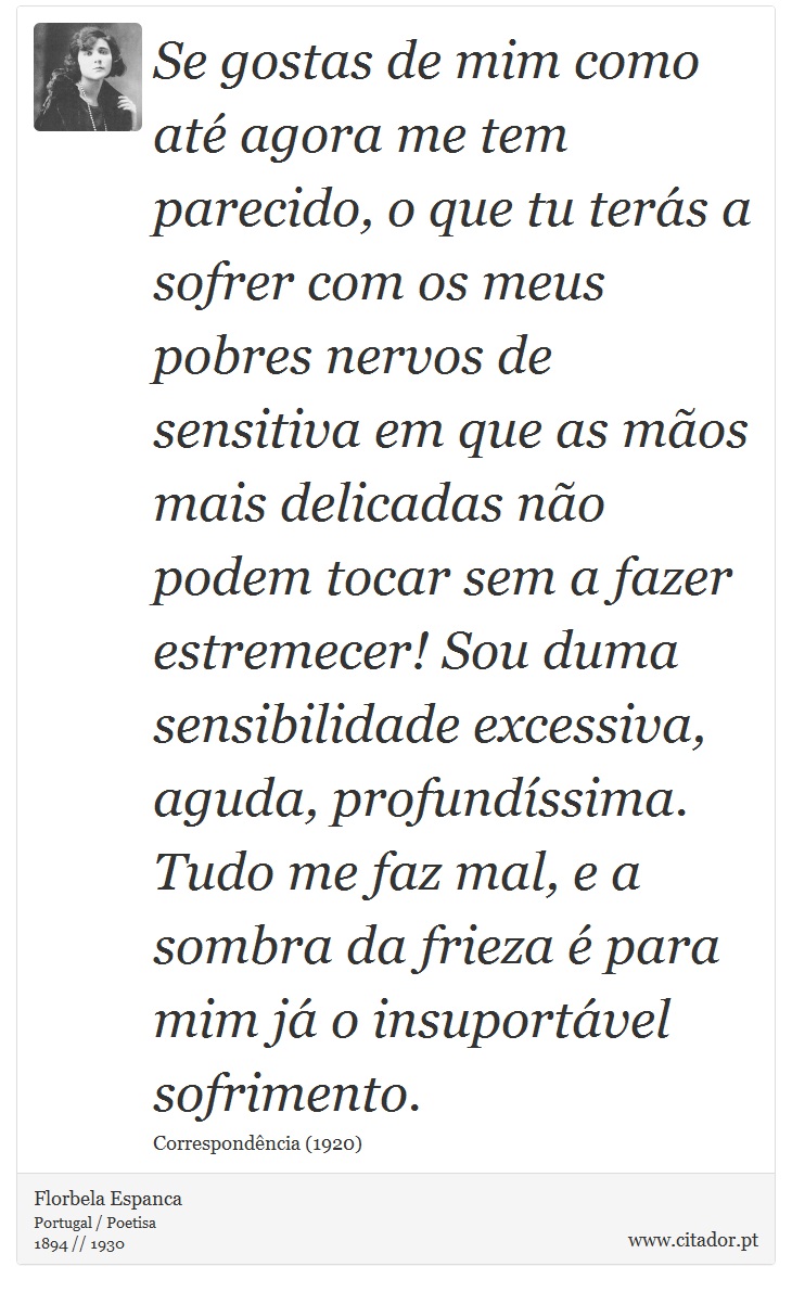Se gostas de mim como até agora me tem parecido, o que tu terás a sofrer com os meus pobres nervos de sensitiva em que as mãos mais delicadas não podem tocar sem a fazer estremecer! Sou duma sensibilidade excessiva, aguda, profundíssima. Tudo me faz mal, e a sombra da frieza é para mim já o insuportável sofrimento. - Florbela Espanca - Frases