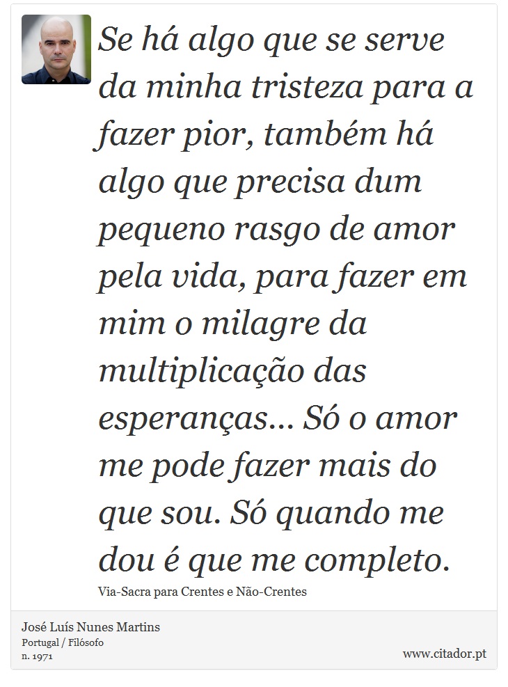 Se há algo que se serve da minha tristeza para a fazer pior, também há algo que precisa dum pequeno rasgo de amor pela vida, para fazer em mim o milagre da multiplicação das esperanças... Só o amor me pode fazer mais do que sou. Só quando me dou é que me completo. - José Luís Nunes Martins - Frases