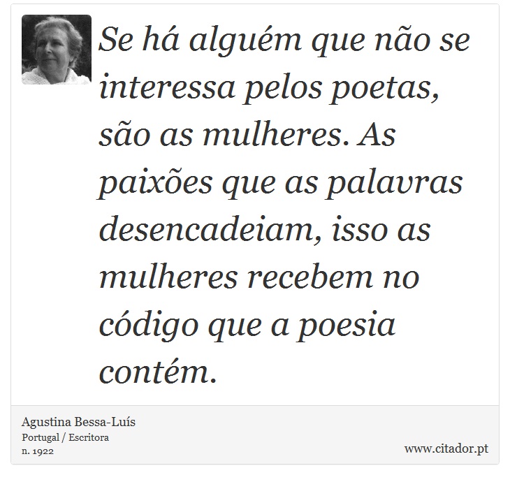 Se há alguém que não se interessa pelos poetas, são as mulheres. As paixões que as palavras desencadeiam, isso as mulheres recebem no código que a poesia contém. - Agustina Bessa-Luís - Frases