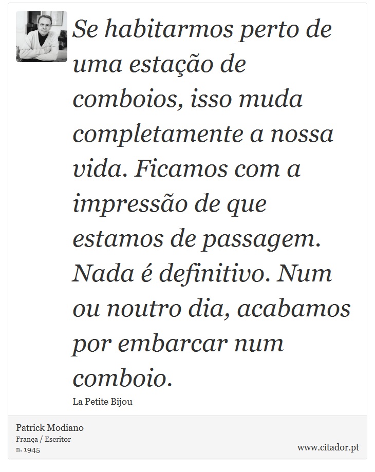 Se habitarmos perto de uma estação de comboios, isso muda completamente a nossa vida. Ficamos com a impressão de que estamos de passagem. Nada é definitivo. Num ou noutro dia, acabamos por embarcar num comboio. - Patrick Modiano - Frases