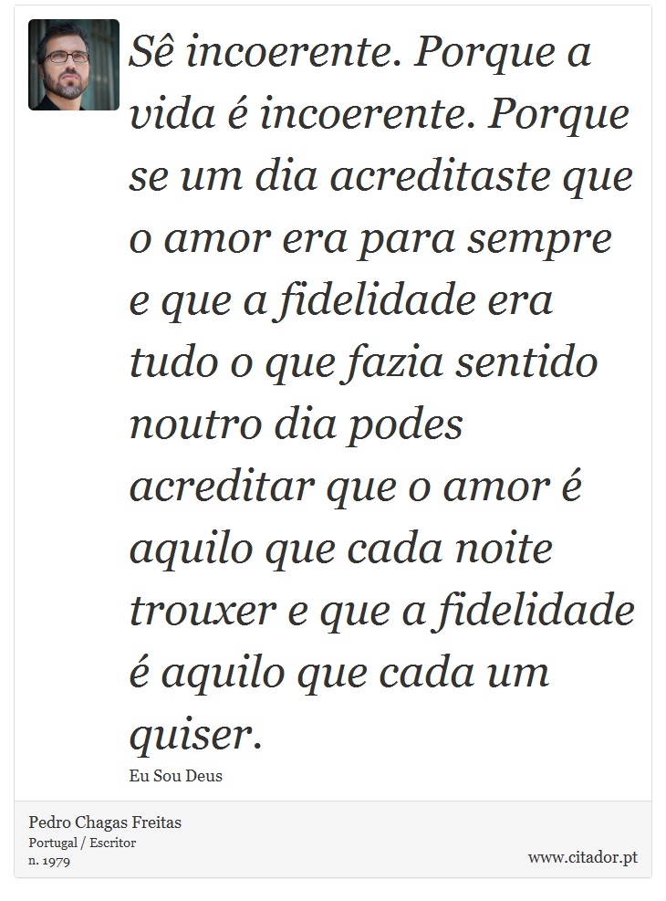 Sê incoerente. Porque a vida é incoerente. Porque se um dia acreditaste que o amor era para sempre e que a fidelidade era tudo o que fazia sentido noutro dia podes acreditar que o amor é aquilo que cada noite trouxer e que a fidelidade é aquilo que cada um quiser. - Pedro Chagas Freitas - Frases