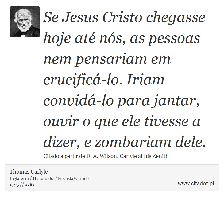 Se Jesus Cristo chegasse hoje até nós, as pessoas nem pensariam em crucificá-lo. Iriam convidá-lo para jantar, ouvir o que ele tivesse a dizer, e zombariam dele. - Thomas Carlyle - Frases