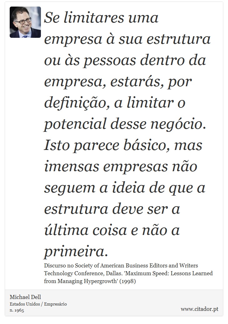 Se limitares uma empresa à sua estrutura ou às pessoas dentro da empresa, estarás, por definição, a limitar o potencial desse negócio. Isto parece básico, mas imensas empresas não seguem a ideia de que a estrutura deve ser a última coisa e não a primeira. - Michael Dell - Frases
