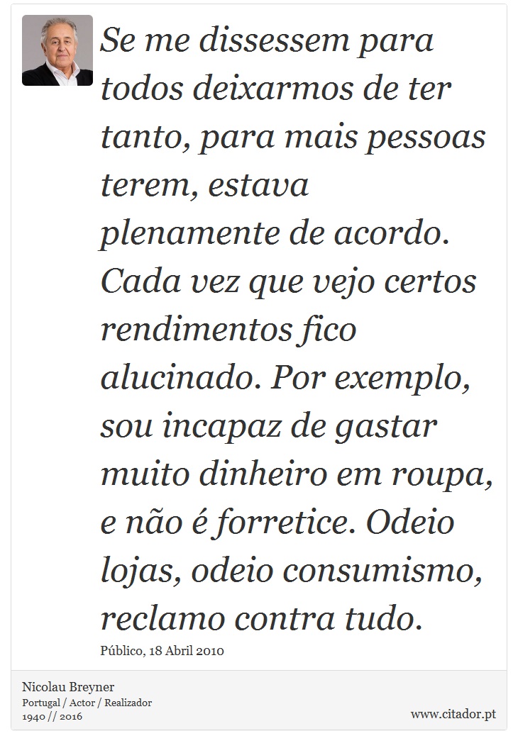 Se me dissessem para todos deixarmos de ter tanto, para mais pessoas terem, estava plenamente de acordo. Cada vez que vejo certos rendimentos fico alucinado. Por exemplo, sou incapaz de gastar muito dinheiro em roupa, e não é forretice. Odeio lojas, odeio consumismo, reclamo contra tudo. - Nicolau Breyner - Frases