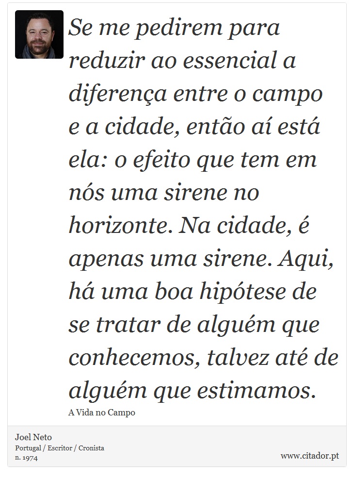 Se me pedirem para reduzir ao essencial a diferença entre o campo e a cidade, então aí está ela: o efeito que tem em nós uma sirene no horizonte. Na cidade, é apenas uma sirene. Aqui, há uma boa hipótese de se tratar de alguém que conhecemos, talvez até de alguém que estimamos. - Joel Neto - Frases