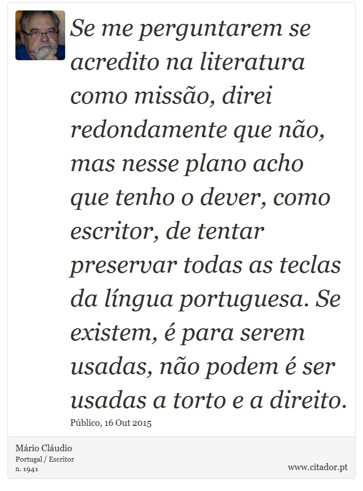 Se me perguntarem se acredito na literatura como missão, direi redondamente que não, mas nesse plano acho que tenho o dever, como escritor, de tentar preservar todas as teclas da língua portuguesa. Se existem, é para serem usadas, não podem é ser usadas a torto e a direito. - Mário Cláudio - Frases