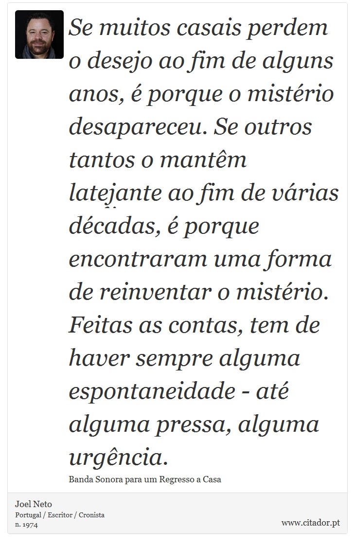Se muitos casais perdem o desejo ao fim de alguns anos, é porque o mistério desapareceu. Se outros tantos o mantêm latejante ao fim de várias décadas, é porque encontraram uma forma de reinventar o mistério. Feitas as contas, tem de haver sempre alguma espontaneidade - até alguma pressa, alguma urgência. - Joel Neto - Frases