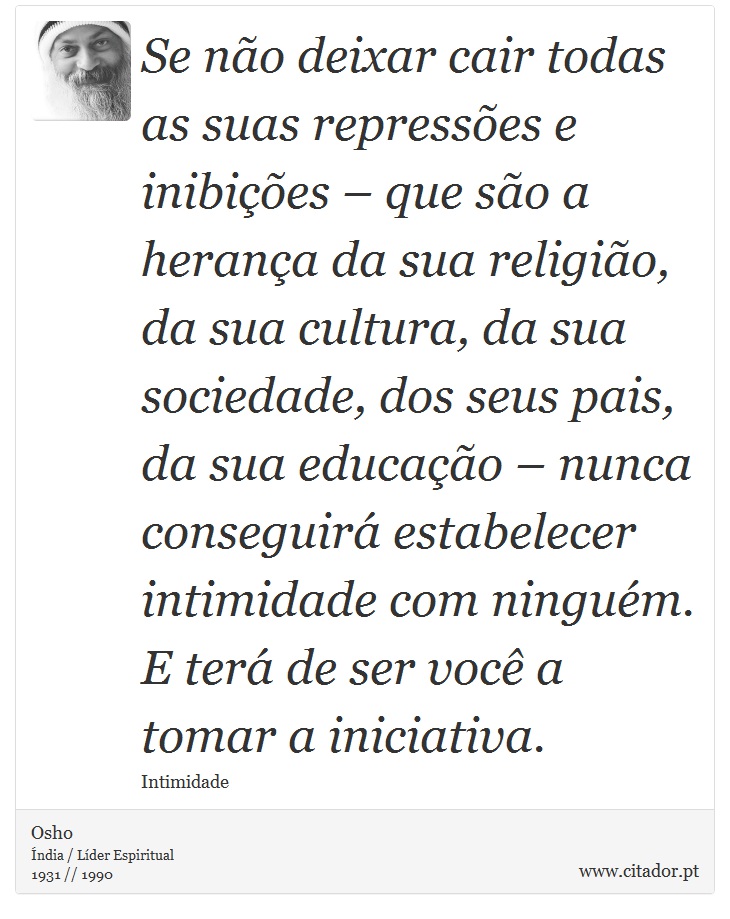 Se não deixar cair todas as suas repressões e inibições – que são a herança da sua religião, da sua cultura, da sua sociedade, dos seus pais, da sua educação – nunca conseguirá estabelecer intimidade com ninguém. E terá de ser você a tomar a iniciativa. - Osho - Frases