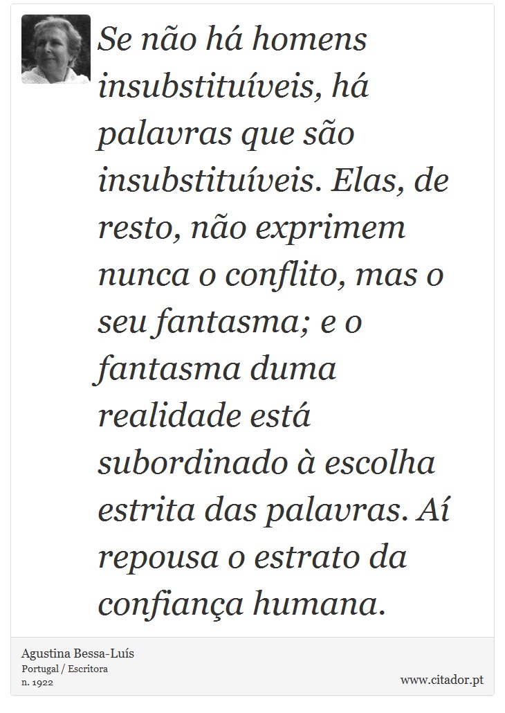 Se não há homens insubstituíveis, há palavras que são insubstituíveis. Elas, de resto, não exprimem nunca o conflito, mas o seu fantasma; e o fantasma duma realidade está subordinado à escolha estrita das palavras. Aí repousa o estrato da confiança humana. - Agustina Bessa-Luís - Frases