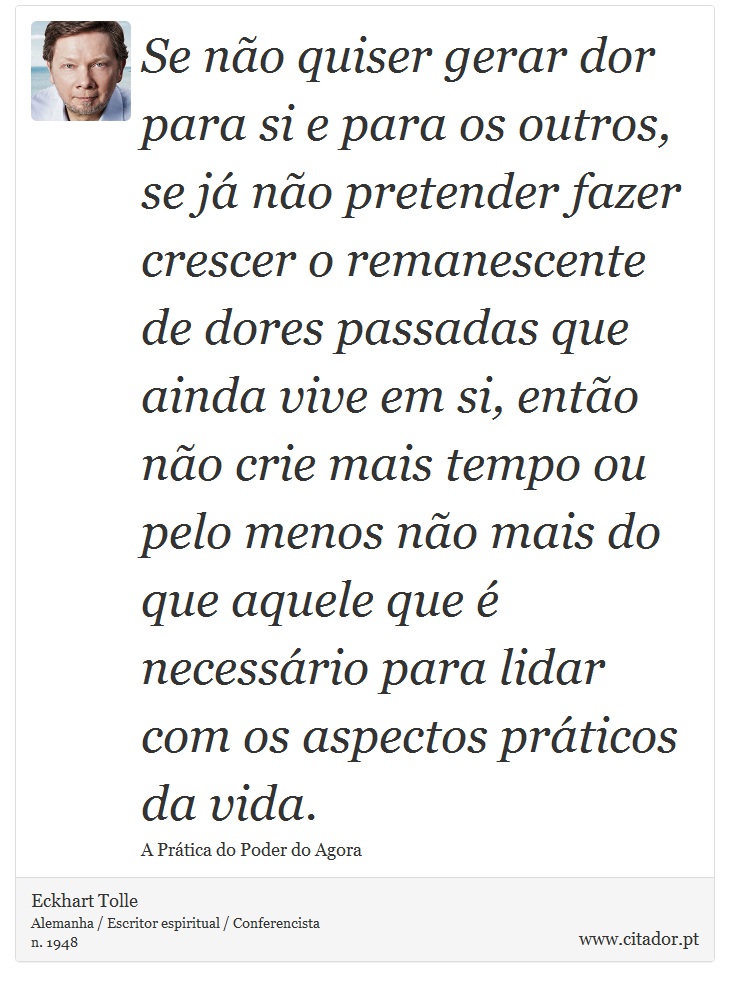 Se não quiser gerar dor para si e para os outros, se já não pretender fazer crescer o remanescente de dores passadas que ainda vive em si, então não crie mais tempo ou pelo menos não mais do que aquele que é necessário para lidar com os aspectos práticos da vida. - Eckhart Tolle - Frases