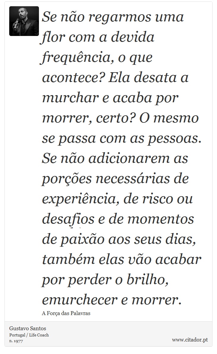 Se não regarmos uma flor com a devida frequência, o que acontece? Ela desata a murchar e acaba por morrer, certo? O mesmo se passa com as pessoas. Se não adicionarem as porções necessárias de experiência, de risco ou desafios e de momentos de paixão aos seus dias, também elas vão acabar por perder o brilho, emurchecer e morrer. - Gustavo Santos - Frases