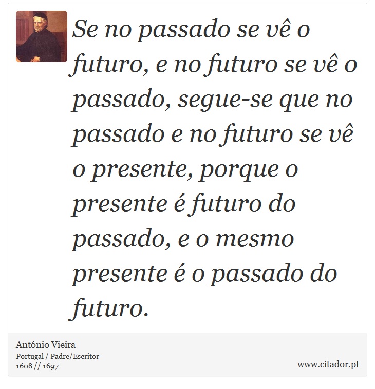 Se no passado se vê o futuro, e no futuro se vê o passado, segue-se que no passado e no futuro se vê o presente, porque o presente é futuro do passado, e o mesmo presente é o passado do futuro. - António Vieira - Frases