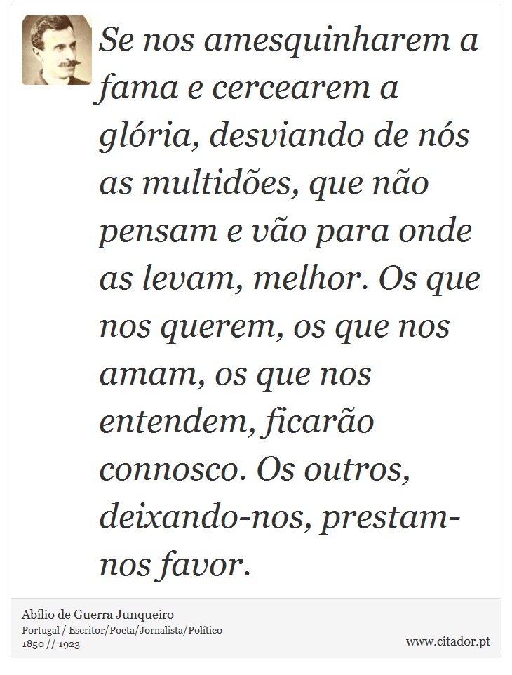 Se nos amesquinharem a fama e cercearem a glória, desviando de nós as multidões, que não pensam e vão para onde as levam, melhor. Os que nos querem, os que nos amam, os que nos entendem, ficarão connosco. Os outros, deixando-nos, prestam-nos favor. - Abílio de Guerra Junqueiro - Frases