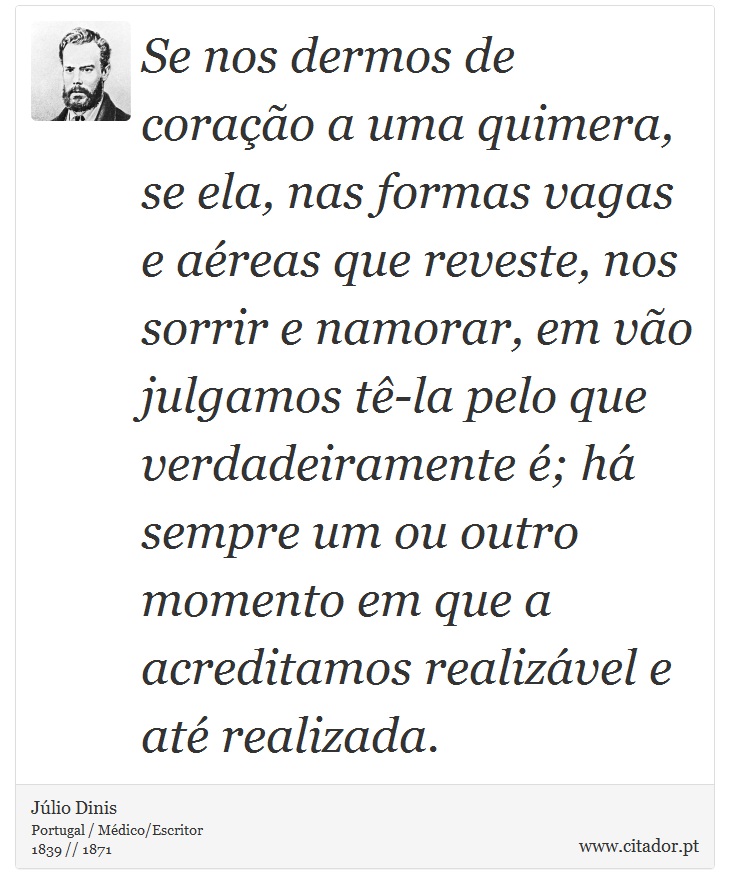 Se nos dermos de coração a uma quimera, se ela, nas formas vagas e aéreas que reveste, nos sorrir e namorar, em vão julgamos tê-la pelo que verdadeiramente é; há sempre um ou outro momento em que a acreditamos realizável e até realizada. - Júlio Dinis - Frases