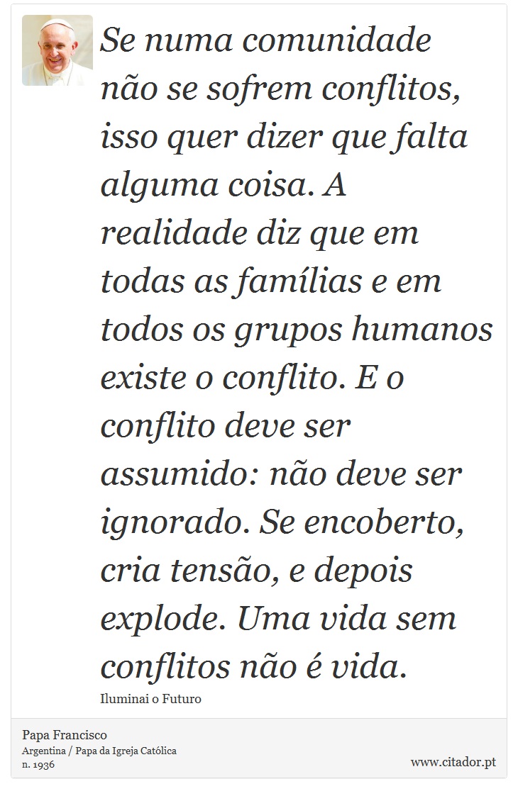 Se numa comunidade não se sofrem conflitos, isso quer dizer que falta alguma coisa. A realidade diz que em todas as famílias e em todos os grupos humanos existe o conflito. E o conflito deve ser assumido: não deve ser ignorado. Se encoberto, cria tensão, e depois explode. Uma vida sem conflitos não é vida. - Papa Francisco - Frases