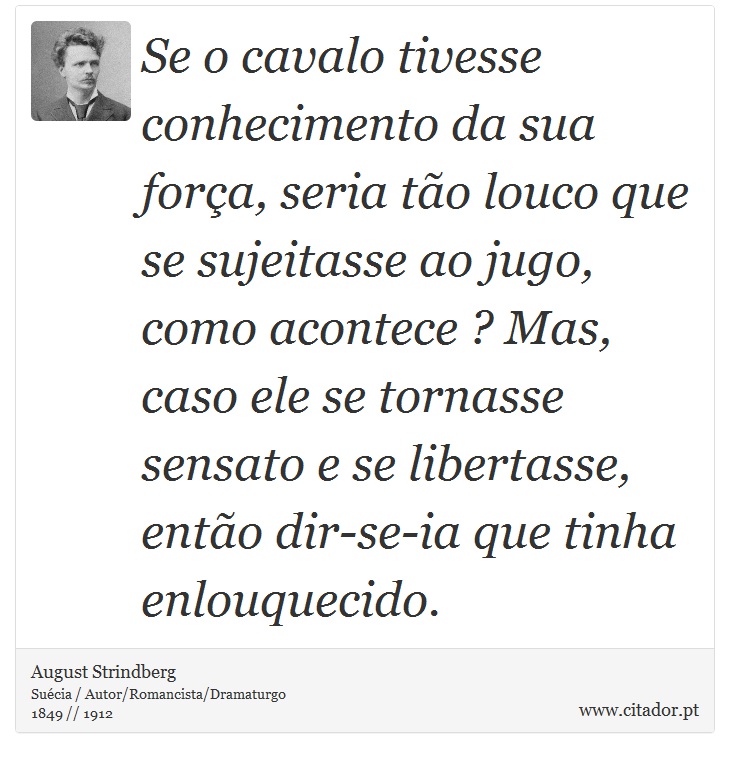 Se o cavalo tivesse conhecimento da sua força, seria tão louco que se sujeitasse ao jugo, como acontece ? Mas, caso ele se tornasse sensato e se libertasse, então dir-se-ia que tinha enlouquecido. - August Strindberg - Frases