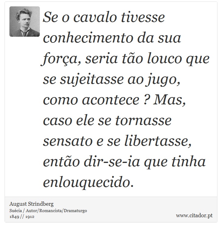 Se o cavalo tivesse conhecimento da sua fora, seria to louco que se sujeitasse ao jugo, como acontece ? Mas, caso ele se tornasse sensato e se libertasse, ento dir-se-ia que tinha enlouquecido. - August Strindberg - Frases