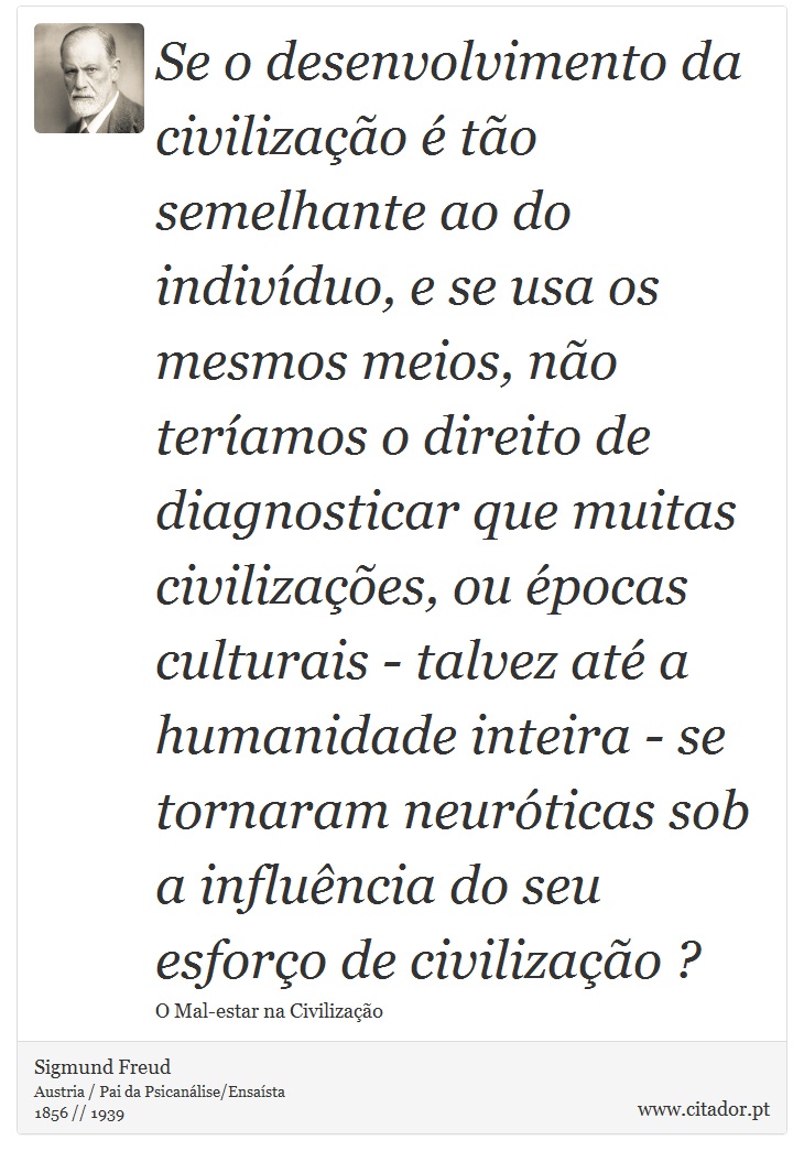 Se o desenvolvimento da civilização é tão semelhante ao do indivíduo, e se usa os mesmos meios, não teríamos o direito de diagnosticar que muitas civilizações, ou épocas culturais - talvez até a humanidade inteira - se tornaram neuróticas sob a influência do seu esforço de civilização ? - Sigmund Freud - Frases