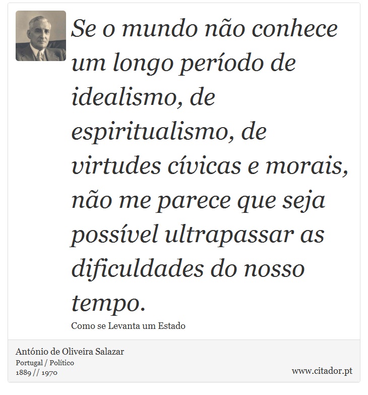 Se o mundo não conhece um longo período de idealismo, de espiritualismo, de virtudes cívicas e morais, não me parece que seja possível ultrapassar as dificuldades do nosso tempo. - António de Oliveira Salazar - Frases