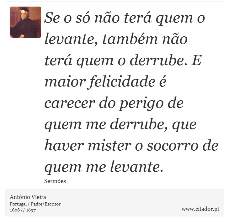 Se o só não terá quem o levante, também não terá quem o derrube. E maior felicidade é carecer do perigo de quem me derrube, que haver mister o socorro de quem me levante. - António Vieira - Frases