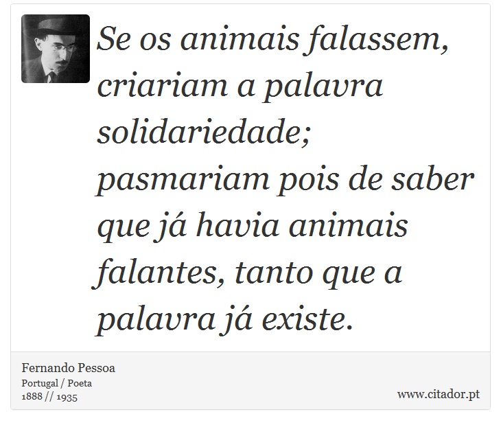 Se os animais falassem, criariam a palavra solidariedade; pasmariam pois de saber que já havia animais falantes, tanto que a palavra já existe. - Fernando Pessoa - Frases