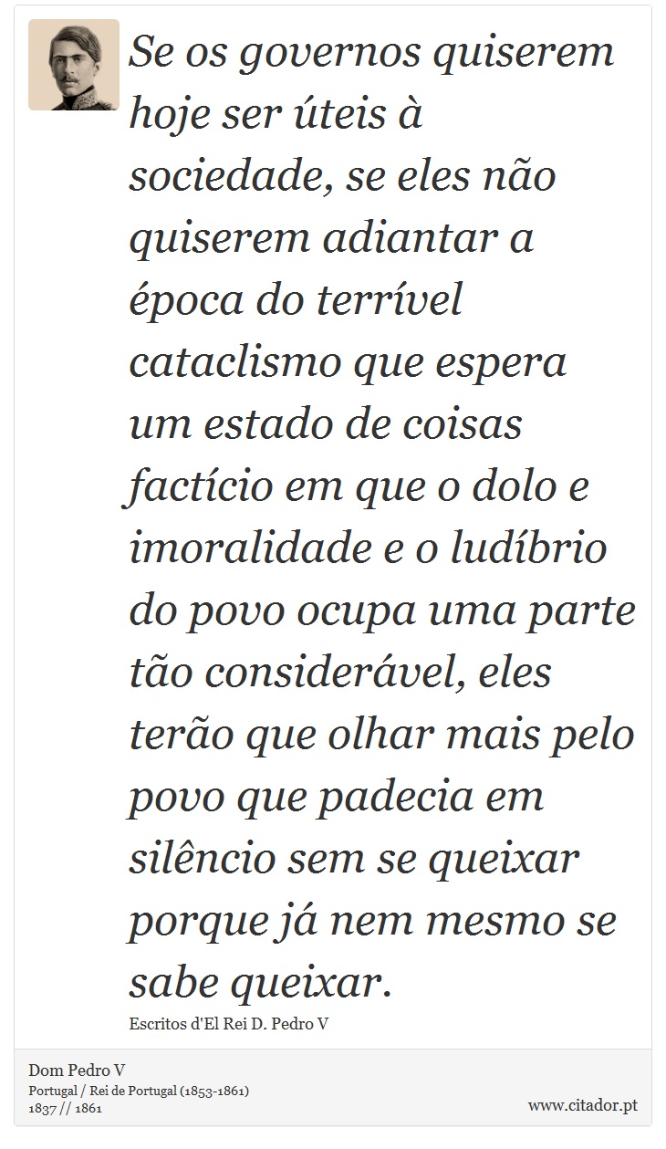 Se os governos quiserem hoje ser úteis à sociedade, se eles não quiserem adiantar a época do terrível cataclismo que espera um estado de coisas factício em que o dolo e imoralidade e o ludíbrio do povo ocupa uma parte tão considerável, eles terão que olhar mais pelo povo que padecia em silêncio sem se queixar porque já nem mesmo se sabe queixar. - Dom Pedro V - Frases