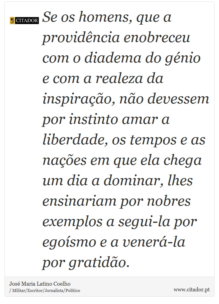 Se os homens, que a providência enobreceu com o diadema do génio e com a realeza da inspiração, não devessem por instinto amar a liberdade, os tempos e as nações em que ela chega um dia a dominar, lhes ensinariam por nobres exemplos a segui-la por egoísmo e a venerá-la por gratidão. - José Maria Latino Coelho - Frases
