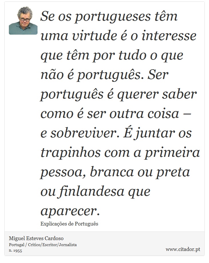 Se os portugueses têm uma virtude é o interesse que têm por tudo o que não é português. Ser português é querer saber como é ser outra coisa – e sobreviver. É juntar os trapinhos com a primeira pessoa, branca ou preta ou finlandesa que aparecer. - Miguel Esteves Cardoso - Frases