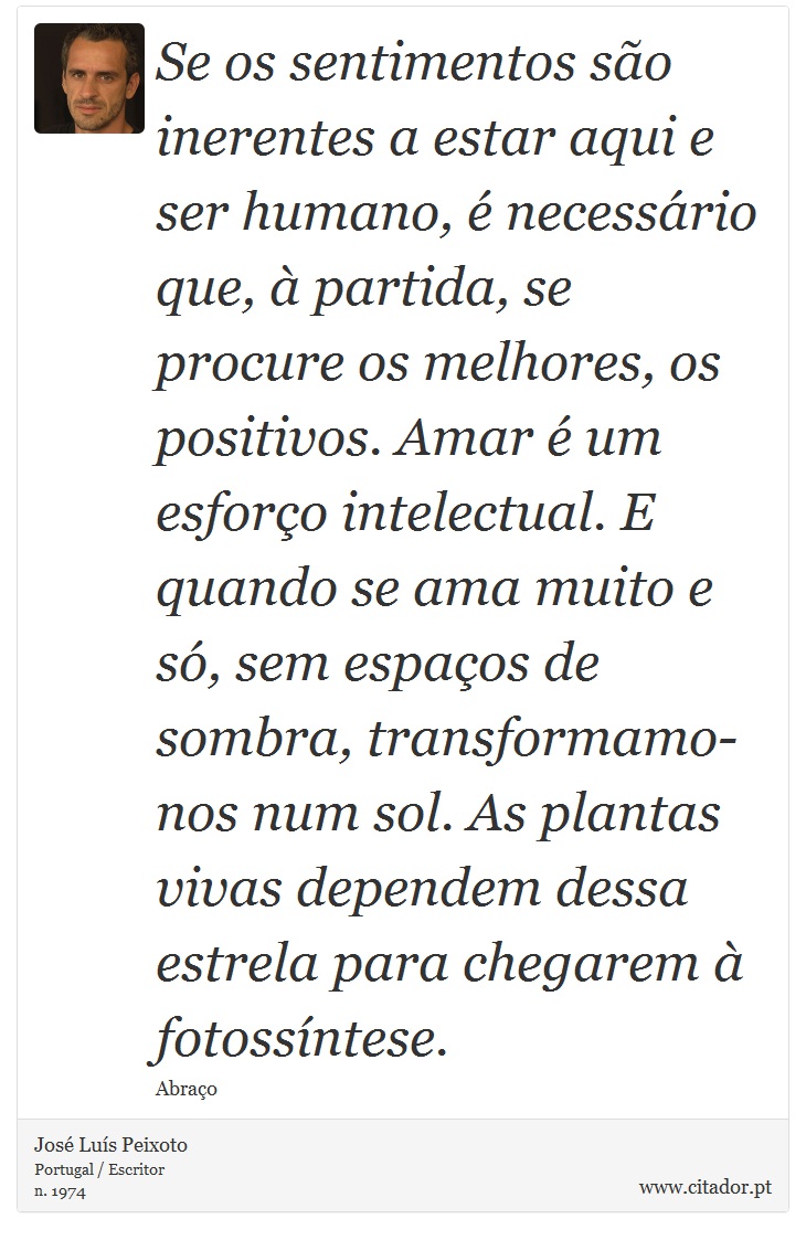 Se os sentimentos são inerentes a estar aqui e ser humano, é necessário que, à partida, se procure os melhores, os positivos. Amar é um esforço intelectual. E quando se ama muito e só, sem espaços de sombra, transformamo-nos num sol. As plantas vivas dependem dessa estrela para chegarem à fotossíntese. - José Luís Peixoto - Frases