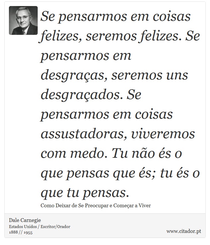 Se pensarmos em coisas felizes, seremos felizes. Se pensarmos em desgraças, seremos uns desgraçados. Se pensarmos em coisas assustadoras, viveremos com medo. Tu não és o que pensas que és; tu és o que tu pensas. - Dale Carnegie - Frases