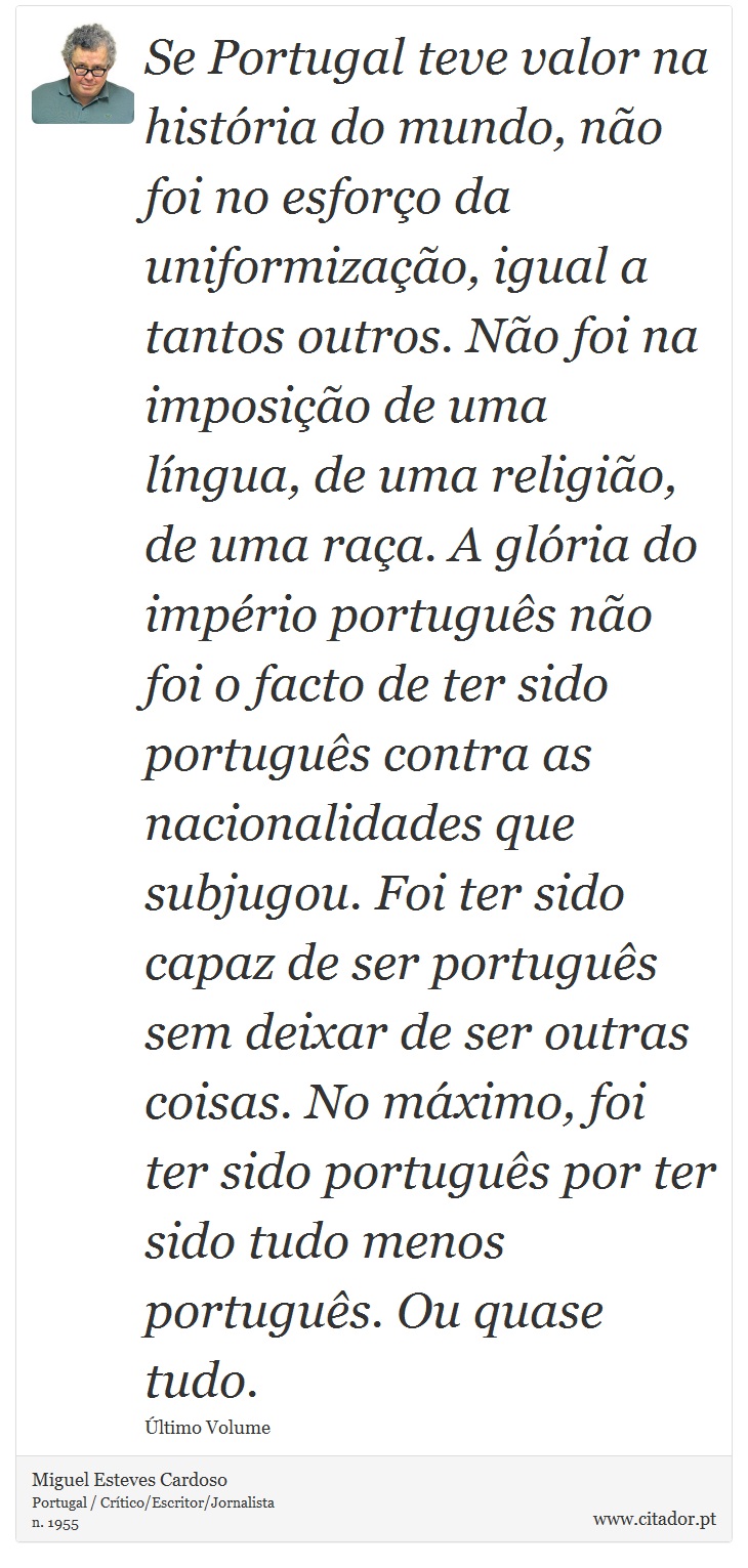 Se Portugal teve valor na história do mundo, não foi no esforço da uniformização, igual a tantos outros. Não foi na imposição de uma língua, de uma religião, de uma raça. A glória do império português não foi o facto de ter sido português contra as nacionalidades que subjugou. Foi ter sido capaz de ser português sem deixar de ser outras coisas. No máximo, foi ter sido português por ter sido tudo menos português. Ou quase tudo. - Miguel Esteves Cardoso - Frases